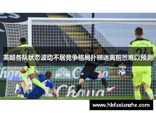 英超各队状态波动不居竞争格局扑朔迷离前景难以预测