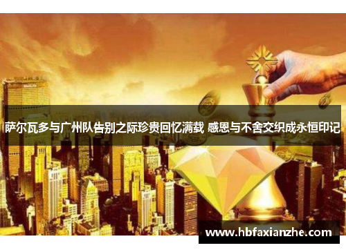 萨尔瓦多与广州队告别之际珍贵回忆满载 感恩与不舍交织成永恒印记