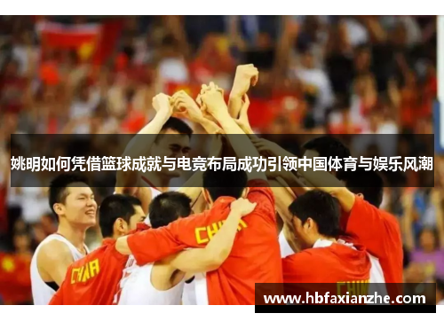 姚明如何凭借篮球成就与电竞布局成功引领中国体育与娱乐风潮